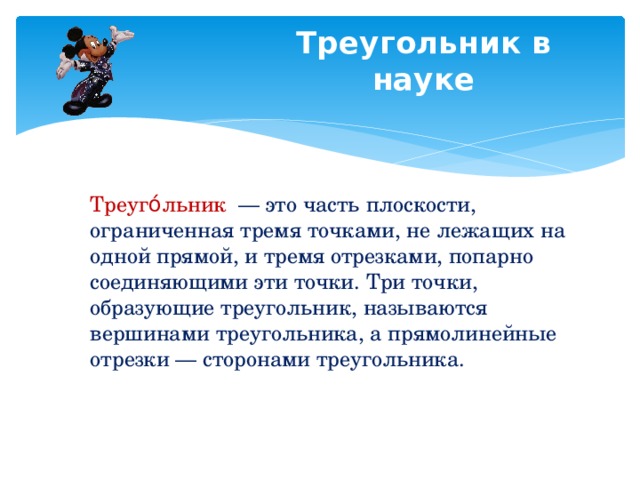 Треугольник в науке Треуго́льник   — это часть плоскости, ограниченная тремя точками, не лежащих на одной прямой, и тремя отрезками, попарно соединяющими эти точки. Три точки, образующие треугольник, называются вершинами треугольника, а прямолинейные отрезки — сторонами треугольника. 