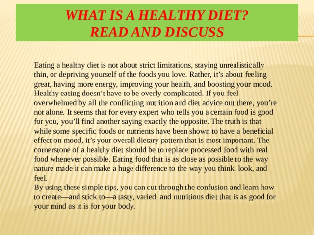 What is a healthy diet?  Read and discuss Eating a healthy diet is not about strict limitations, staying unrealistically thin, or depriving yourself of the foods you love. Rather, it’s about feeling great, having more energy, improving your health, and boosting your mood. Healthy eating doesn’t have to be overly complicated. If you feel overwhelmed by all the conflicting nutrition and diet advice out there, you’re not alone. It seems that for every expert who tells you a certain food is good for you, you’ll find another saying exactly the opposite. The truth is that while some specific foods or nutrients have been shown to have a beneficial effect on mood, it’s your overall dietary pattern that is most important. The cornerstone of a healthy diet should be to replace processed food with real food whenever possible. Eating food that is as close as possible to the way nature made it can make a huge difference to the way you think, look, and feel. By using these simple tips, you can cut through the confusion and learn how to create—and stick to—a tasty, varied, and nutritious diet that is as good for your mind as it is for your body. 