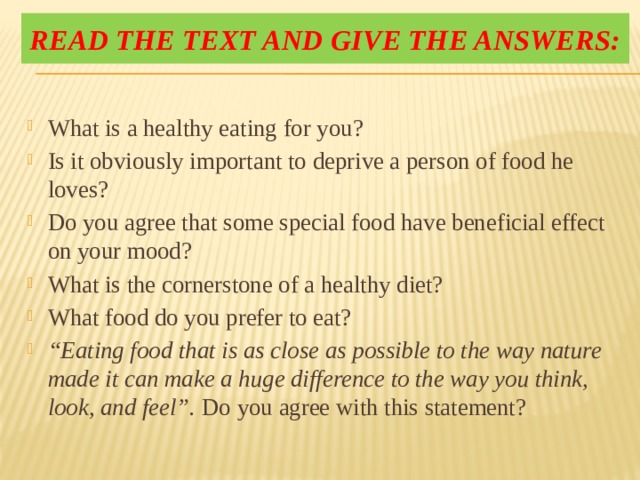 Read the text and give the answers: What is a healthy eating for you? Is it obviously important to deprive a person of food he loves? Do you agree that some special food have beneficial effect on your mood? What is the cornerstone of a healthy diet? What food do you prefer to eat? “ Eating food that is as close as possible to the way nature made it can make a huge difference to the way you think, look, and feel”. Do you agree with this statement? 