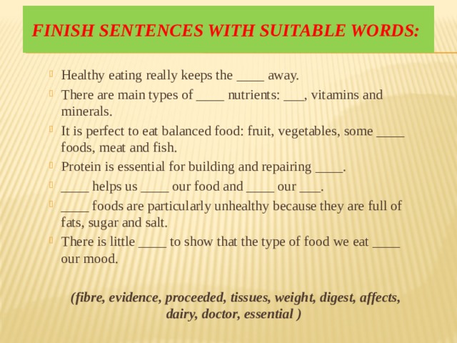 Finish sentences with suitable words: Healthy eating really keeps the ____ away. There are main types of ____ nutrients: ___, vitamins and minerals. It is perfect to eat balanced food: fruit, vegetables, some ____ foods, meat and fish. Protein is essential for building and repairing ____. ____ helps us ____ our food and ____ our ___. ____ foods are particularly unhealthy because they are full of fats, sugar and salt. There is little ____ to show that the type of food we eat ____ our mood.  (fibre, evidence, proceeded, tissues, weight, digest, affects, dairy, doctor, essential ) 