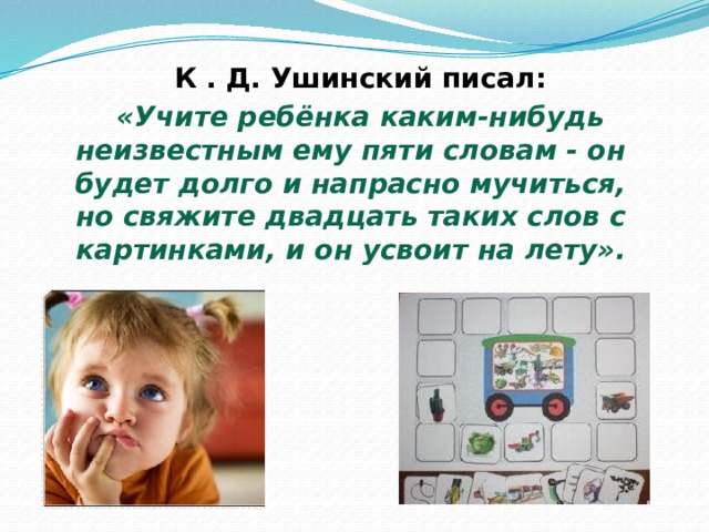  К . Д. Ушинский писал:  «Учите ребёнка каким-нибудь неизвестным ему пяти словам - он будет долго и напрасно мучиться, но свяжите двадцать таких слов с картинками, и он усвоит на лету». 