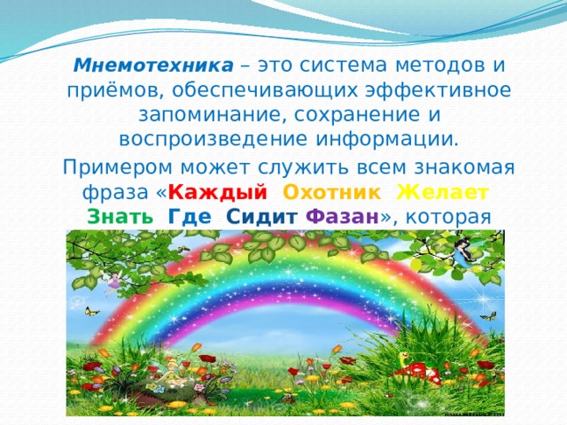 Мнемотехника – это система методов и приёмов, обеспечивающих эффективное запоминание, сохранение и воспроизведение информации. Примером может служить всем знакомая фраза « Каждый  Охотник  Желает  Знать Где Сидит Фазан », которая помогает запомнить цвета радуги. 