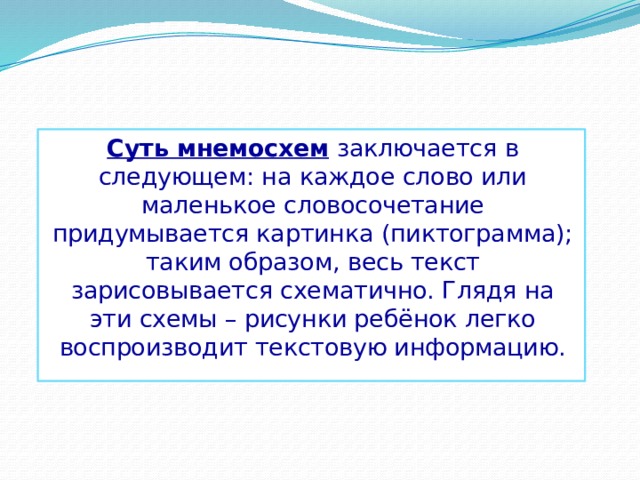 Суть мнемосхем заключается в следующем: на каждое слово или маленькое словосочетание придумывается картинка (пиктограмма); таким образом, весь текст зарисовывается схематично. Глядя на эти схемы – рисунки ребёнок легко воспроизводит текстовую информацию. 