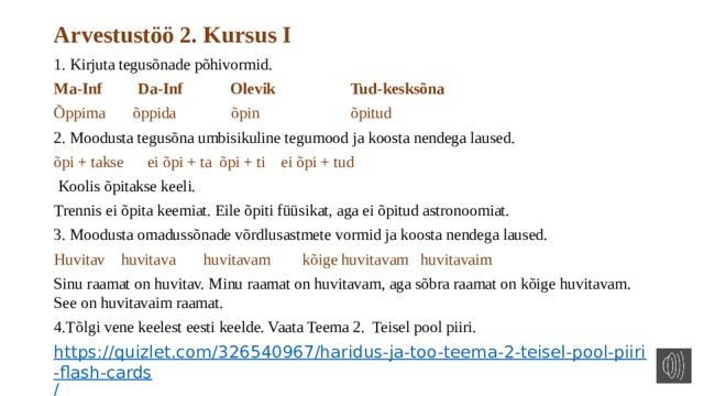 Arvestustöö 2. Kursus I 1. Kirjuta tegusõnade põhivormid. Ma-Inf Da-Inf Olevik Tud-kesksõna Õppima õppida õpin õpitud 2. Moodusta tegusõna umbisikuline tegumood ja koosta nendega laused. õpi + takse ei õpi + ta õpi + ti ei õpi + tud  Koolis õpitakse keeli. Trennis ei õpita keemiat. Eile õpiti füüsikat, aga ei õpitud astronoomiat. 3.  Moodusta omadussõnade võrdlusastmete vormid ja koosta nendega laused. Huvitav huvitava huvitavam kõige huvitavam huvitavaim Sinu raamat on huvitav. Minu raamat on huvitavam, aga sõbra raamat on kõige huvitavam. See on huvitavaim raamat. 4.Tõlgi vene keelest eesti keelde. Vaata Teema 2. Teisel pool piiri. https://quizlet.com/326540967/haridus-ja-too-teema-2-teisel-pool-piiri-flash-cards / 