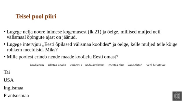 Teisel pool piiri Lugege nelja noore inimese kogemusest (lk.21) ja öelge, millised muljed neil välismaal õpingute ajast on jäänud. Lugege intervjuu „Eesti õpilased välismaa koolides“ ja öelge, kelle muljed teile kõige rohkem meeldisid. Miks? Mille poolest erineb nende maade koolielu Eesti omast?  koolivorm üllatas koolis erinevus nädalavahetus imestas elus kooliõhtud veel huvitavat Tai USA Inglismaa Prantsusmaa 
