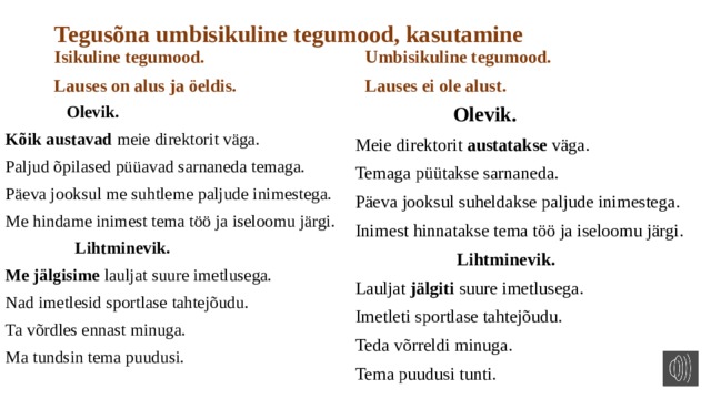 Tegusõna umbisikuline tegumood, kasutamine Isikuline tegumood. Umbisikuline tegumood. Lauses on alus ja öeldis. Lauses ei ole alust.  Olevik.  Olevik. Kõik austavad meie direktorit väga. Meie direktorit austatakse väga. Paljud õpilased püüavad sarnaneda temaga. Temaga püütakse sarnaneda. Päeva jooksul me suhtleme paljude inimestega. Päeva jooksul suheldakse paljude inimestega. Inimest hinnatakse tema töö ja iseloomu järgi. Me hindame inimest tema töö ja iseloomu järgi.  Lihtminevik.  Lihtminevik. Lauljat jälgiti suure imetlusega. Me jälgisime lauljat suure imetlusega. Imetleti sportlase tahtejõudu. Nad imetlesid sportlase tahtejõudu. Teda võrreldi minuga. Ta võrdles ennast minuga. Tema puudusi tunti. Ma tundsin tema puudusi. 