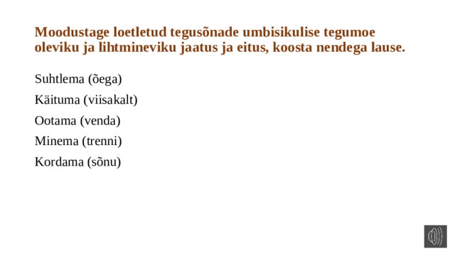 Moodustage loetletud tegusõnade umbisikulise tegumoe oleviku ja lihtmineviku jaatus ja eitus, koosta nendega lause. Suhtlema (õega) Käituma (viisakalt) Ootama (venda) Minema (trenni) Kordama (sõnu) 