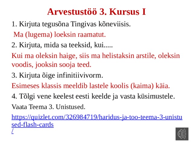 Arvestustöö 3. Kursus I 1. Kirjuta tegusõna Tingivas kõneviisis.  Ma (lugema) loeksin raamatut. 2. Kirjuta, mida sa teeksid, kui..... Kui ma oleksin haige, siis ma helistaksin arstile, oleksin voodis, jooksin sooja teed. 3. Kirjuta õige infinitiivivorm. Esimeses klassis meeldib lastele koolis (kaima) käia. 4. Tõlgi vene keelest eesti keelde ja vasta küsimustele. Vaata Teema 3. Unistused. https://quizlet.com/326984719/haridus-ja-too-teema-3-unistused-flash-cards / 