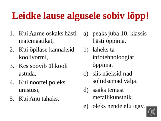 Leidke lause algusele sobiv lõpp! Kui Aarne oskaks hästi matemaatikat, Kui õpilase kannaksid koolivormi, Kes soovib ülikooli astuda, Kui noortel poleks unistusi, Kui Anu tahaks, peaks juba 10. klassis hästi õppima. läheks ta infotehnoloogiat õppima. siis näeksid nad soliidsemad välja. saaks temast metallikunstnik. oleks nende elu igav. 