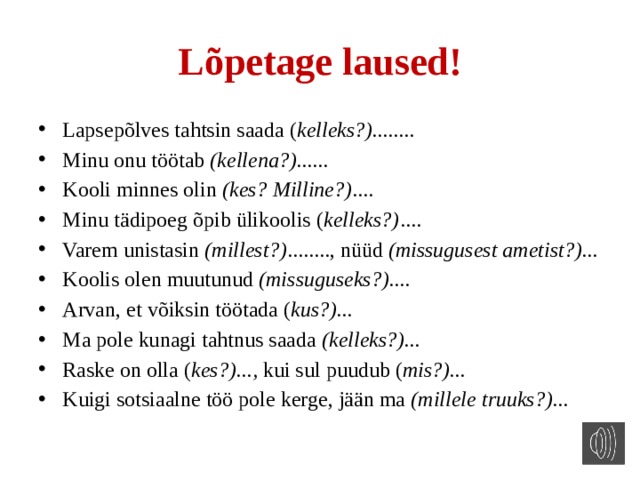 Lõpetage laused! Lapsepõlves tahtsin saada ( kelleks?)........ Minu onu töötab (kellena?)...... Kooli minnes olin (kes? Milline?) .... Minu tädipoeg õpib ülikoolis ( kelleks?) .... Varem unistasin (millest?) ........, nüüd (missugusest ametist?)... Koolis olen muutunud (missuguseks?).... Arvan, et võiksin töötada ( kus?)... Ma pole kunagi tahtnus saada (kelleks?)... Raske on olla ( kes?)..., kui sul puudub ( mis?)... Kuigi sotsiaalne töö pole kerge, jään ma (millele truuks?)... 
