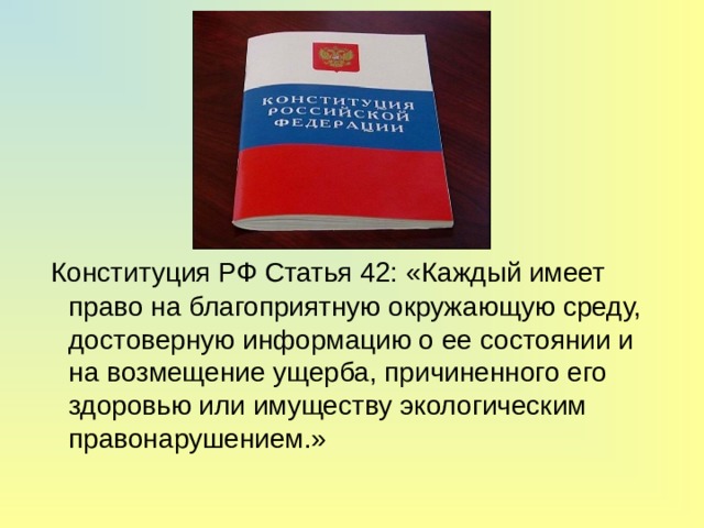  Конституция РФ Статья 42: «Каждый имеет право на благоприятную окружающую среду, достоверную информацию о ее состоянии и на возмещение ущерба, причиненного его здоровью или имуществу экологическим правонарушением.» 