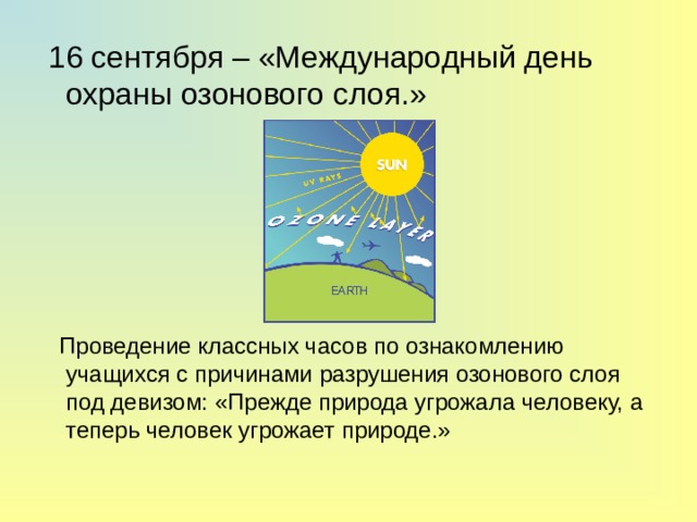  16 сентября – «Международный день охраны озонового слоя.»  Проведение классных часов по ознакомлению учащихся с причинами разрушения озонового слоя под девизом: «Прежде природа угрожала человеку, а теперь человек угрожает природе.» 