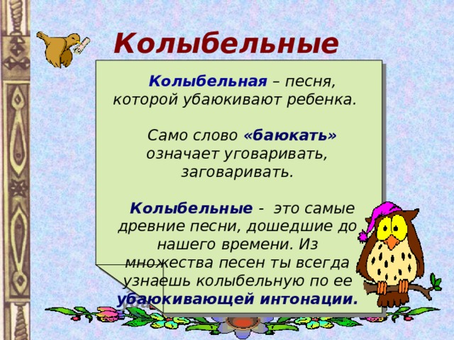 Колыбельные  Колыбельная  – песня, которой убаюкивают ребенка.   Само слово «баюкать» означает уговаривать, заговаривать.   Колыбельные - это самые древние песни, дошедшие до нашего времени. Из множества песен ты всегда узнаешь колыбельную по ее убаюкивающей интонации. 