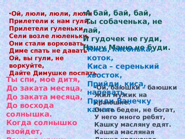 А бай, бай, бай,   Ты собаченька, не лай, И гудочек не гуди, Нашу Маню не буди. Ой, люли, люли, люли Прилетели к нам гули, Прилетели гуленьки, Сели возле люленьки, Они стали ворковать, Диме спать не давать Ой, вы гули, не воркуйте, Дайте Димушке поспать Киса, кисонька, коток, Киса – серенький хвосток, Прийди, киса, напевать, Приди Ванечку качать Ты спи, мое дитя, До заката месяца, До заката месяца, До восхода солнышка. Когда солнышко взойдет, Ваня на улицу пойдет. Ой, баюшки – баюшки Жил мужик на краюшке. Он не беден, не богат, У него много ребят, Кашку масляну едят. Кашка масляная Ложка крашеная. 