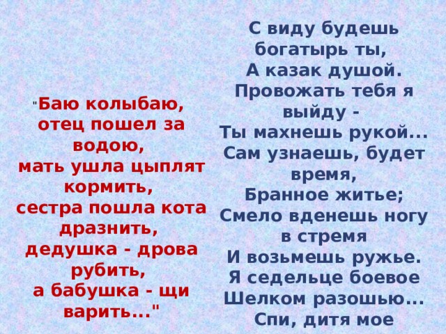С виду будешь богатырь ты, А казак душой. Провожать тебя я выйду - Ты махнешь рукой... Сам узнаешь, будет время, Бранное житье; Смело вденешь ногу в стремя И возьмешь ружье. Я седельце боевое Шелком разошью... Спи, дитя мое родное, Баюшки-баю.  (М. Лермонтов) 