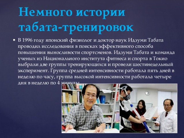 Немного истории табата-тренировок В 1996 году японский физиолог и доктор наук Идзуми Табата проводил исследования в поисках эффективного способа повышения выносливости спортсменов. Идзуми Табата и команда ученых из Национального института фитнеса и спорта в Токио выбрали две группы тренирующихся и провели шестинедельный эксперимент. Группа средней интенсивности работала пять дней в неделю по часу, группа высокой интенсивности работала четыре дня в неделю по 4 минуты. 