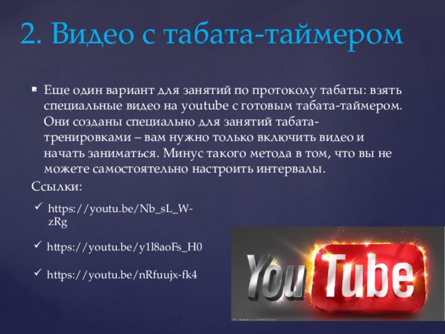 2. Видео с табата-таймером Еще один вариант для занятий по протоколу табаты: взять специальные видео на youtube с готовым табата-таймером. Они созданы специально для занятий табата-тренировками – вам нужно только включить видео и начать заниматься. Минус такого метода в том, что вы не можете самостоятельно настроить интервалы. Ссылки: https://youtu.be/Nb_sL_W-zRg https://youtu.be/y1l8aoFs_H0 https://youtu.be/nRfuujx-fk4 