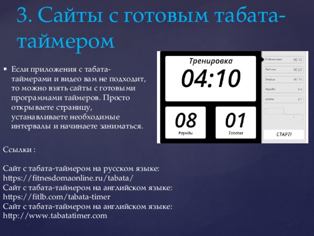 3. Сайты с готовым табата-таймером Если приложения с табата-таймерами и видео вам не подходит, то можно взять сайты с готовыми программами таймеров. Просто открываете страницу, устанавливаете необходимые интервалы и начинаете заниматься. Ссылки : Сайт с табата-таймером на русском языке: https://fitnesdomaonline.ru/tabata/ Сайт с табата-таймером на английском языке: https://fitlb.com/tabata-timer Сайт с табата-таймером на английском языке: http://www.tabatatimer.com 