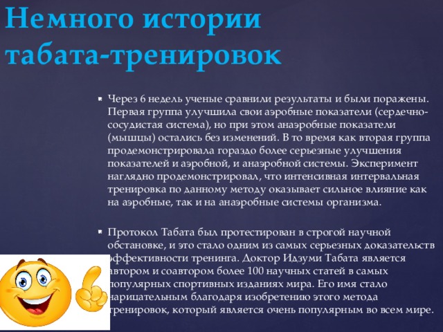 Немного истории  табата-тренировок Через 6 недель ученые сравнили результаты и были поражены. Первая группа улучшила свои аэробные показатели (сердечно-сосудистая система), но при этом анаэробные показатели (мышцы) остались без изменений. В то время как вторая группа продемонстрировала гораздо более серьезные улучшения показателей и аэробной, и анаэробной системы. Эксперимент наглядно продемонстрировал, что интенсивная интервальная тренировка по данному методу оказывает сильное влияние как на аэробные, так и на анаэробные системы организма. Протокол Табата был протестирован в строгой научной обстановке, и это стало одним из самых серьезных доказательств эффективности тренинга. Доктор Идзуми Табата является автором и соавтором более 100 научных статей в самых популярных спортивных изданиях мира. Его имя стало нарицательным благодаря изобретению этого метода тренировок, который является очень популярным во всем мире. 