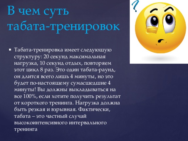В чем суть  табата-тренировок Табата-тренировка имеет следующую структуру: 20 секунд максимальная нагрузка, 10 секунд отдых, повторяем этот цикл 8 раз. Это один табата-раунд, он длится всего лишь 4 минуты, но это будет по-настоящему сумасшедшие 4 минуты! Вы должны выкладываться на все 100%, если хотите получить результат от короткого тренинга. Нагрузка должна быть резкая и взрывная. Фактически, табата – это частный случай высокоинтенсивного интервального тренинга 