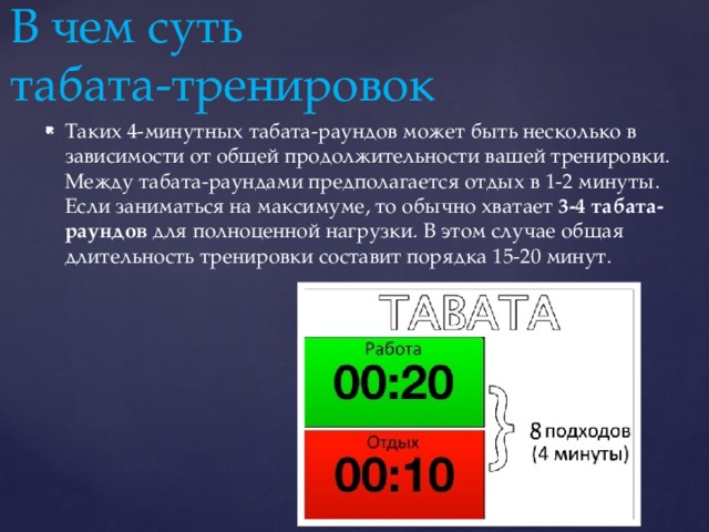 В чем суть  табата-тренировок Таких 4-минутных табата-раундов может быть несколько в зависимости от общей продолжительности вашей тренировки. Между табата-раундами предполагается отдых в 1-2 минуты. Если заниматься на максимуме, то обычно хватает  3-4 табата-раундов  для полноценной нагрузки. В этом случае общая длительность тренировки составит порядка 15-20 минут.   
