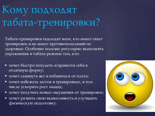 Кому подходят  табата-тренировки? Табата-тренировки подходят всем, кто имеет опыт тренировок и не имеет противопоказаний по здоровью. Особенно полезно регулярно выполнять упражнения в табата-режиме тем, кто: хочет быстро похудеть и привести себя в отличную форму; хочет сдвинуть вес и избавиться от плато; хочет избежать застоя в тренировках, в том числе ускорить рост мышц; хочет получить новые ощущения от тренировок; хочет развить свою выносливость и улучшить физическую подготовку. 