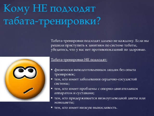 Кому НЕ подходят табата-тренировки?   Табата-тренировки подходят далеко не каждому. Если вы решили приступить к занятиям по системе табаты, убедитесь, что у вас нет противопоказаний по здоровью. Табата-тренировки НЕ подходят: физически неподготовленным людям без опыта тренировок; тем, кто имеет заболевания сердечно-сосудистой системы; тем, кто имеет проблемы с опорно-двигательным аппаратом и суставами; тем, кто придерживается низкоуглеводной диеты или монодиеты; тем, кто имеет низкую выносливость. 