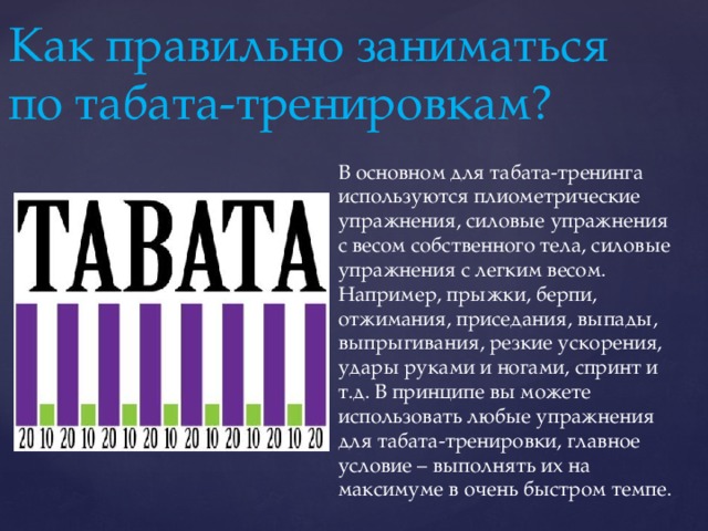 Как правильно заниматься по табата-тренировкам? В основном для табата-тренинга используются плиометрические упражнения, силовые упражнения с весом собственного тела, силовые упражнения с легким весом. Например, прыжки, берпи, отжимания, приседания, выпады, выпрыгивания, резкие ускорения, удары руками и ногами, спринт и т.д. В принципе вы можете использовать любые упражнения для табата-тренировки, главное условие – выполнять их на максимуме в очень быстром темпе. 