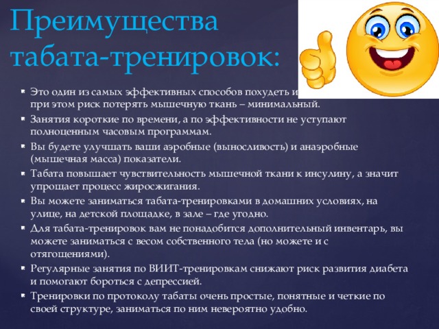 Преимущества  табата-тренировок: Это один из самых эффективных способов похудеть и сжечь жир в теле, при этом риск потерять мышечную ткань – минимальный. Занятия короткие по времени, а по эффективности не уступают полноценным часовым программам. Вы будете улучшать ваши аэробные (выносливость) и анаэробные (мышечная масса) показатели. Табата повышает чувствительность мышечной ткани к инсулину, а значит упрощает процесс жиросжигания. Вы можете заниматься табата-тренировками в домашних условиях, на улице, на детской площадке, в зале – где угодно. Для табата-тренировок вам не понадобится дополнительный инвентарь, вы можете заниматься с весом собственного тела (но можете и с отягощениями). Регулярные занятия по ВИИТ-тренировкам снижают риск развития диабета и помогают бороться с депрессией. Тренировки по протоколу табаты очень простые, понятные и четкие по своей структуре, заниматься по ним невероятно удобно. 