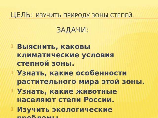 Цель: изучить природу зоны степей.   Задачи: Выяснить, каковы климатические условия степной зоны. Узнать, какие особенности растительного мира этой зоны. Узнать, какие животные населяют степи России. Изучить экологические проблемы  в зоне степей.  