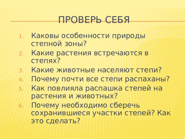 Проверь себя Каковы особенности природы степной зоны? Какие растения встречаются в степях? Какие животные населяют степи? Почему почти все степи распаханы? Как повлияла распашка степей на растения и животных? Почему необходимо сберечь сохранившиеся участки степей? Как это сделать? 