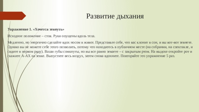 Развитие дыхания Упражнение 1. «Хочется зевнуть» Исходное положение – стоя. Руки опущены вдоль тела. Медленно, но энергично сделайте вдох носом в живот. Представьте себе, что вас клонит в сон, и вы вот-вот зевнете. Однако вы не можете себе этого позволить, потому что находитесь в публичном месте (на собрании, на спектакле, и сидите в первом ряду). Ваши губы сомкнуты, но вы все равно зеваете – с закрытым ртом. На выдохе откройте рот и скажите А-АХ на зевке. Выпустите весь воздух, затем снова вдохните. Повторяйте это упражнение 5 раз. 