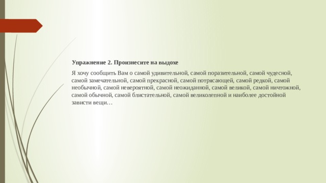 Упражнение 2. Произнесите на выдохе Я хочу сообщить Вам о самой удивительной, самой поразительной, самой чудесной, самой замечательной, самой прекрасной, самой потрясающей, самой редкой, самой необычной, самой невероятной, самой неожиданной, самой великой, самой ничтожной, самой обычной, самой блистательной, самой великолепной и наиболее достойной зависти вещи… 