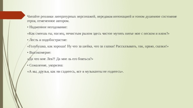 Читайте реплики литературных персонажей, передавая интонацией и тоном душевное состояние героя, отмеченное автором. • Надменное негодование: «Как смеешь ты, наглец, нечистым рылом здесь чистое мутить питье мое с песком и илом?» • Лесть и подобострастие: «Голубушка, как хороша! Ну что за шейка, что за глазки! Рассказывать, так, право, сказки!» • Высокомерие: «Да что мне Лев?! Да мне ль его бояться?» • Сожаление, укоризна: «А вы, друзья, как ни садитесь, все в музыканты не годитесь». 