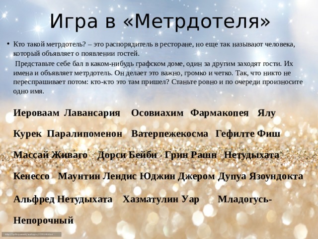 Игра в «Метрдотеля» Кто такой метрдотель? – это распорядитель в ресторане, но еще так называют человека, который объявляет о появлении гостей.   Представьте себе бал в каком-нибудь графском доме, один за другим заходят гости. Их имена и объявляет метрдотель. Он делает это важно, громко и четко. Так, что никто не переспрашивает потом: кто-кто это там пришел? Станьте ровно и по очереди произносите одно имя.   Иероваам  Лавансария  Осовиахим   Фармакопея  Ялу Курек  Паралипоменон  Ватерпежекосма  Гефилте Фиш  Массай Живаго    Дорси Бейби  Грин Рашн  Нетудыхата Кенессо  Маунтин Лендис  Юджин Джером  Дупуа Язоундокта  Альфред Нетудыхата  Хазматулин Уар Младогусь-Непорочный   