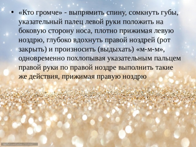 «Кто громче» - выпрямить спину, сомкнуть губы, указательный палец левой руки положить на боковую сторону носа, плотно прижимая левую ноздрю, глубоко вдохнуть правой ноздрей (рот закрыть) и произносить (выдыхать) «м-м-м», одновременно похлопывая указательным пальцем правой руки по правой ноздре выполнить такие же действия, прижимая правую ноздрю 