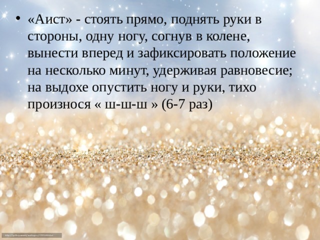 «Аист» - стоять прямо, поднять руки в стороны, одну ногу, согнув в колене, вынести вперед и зафиксировать положение на несколько минут, удерживая равновесие; на выдохе опустить ногу и руки, тихо произнося « ш-ш-ш » (6-7 раз) 