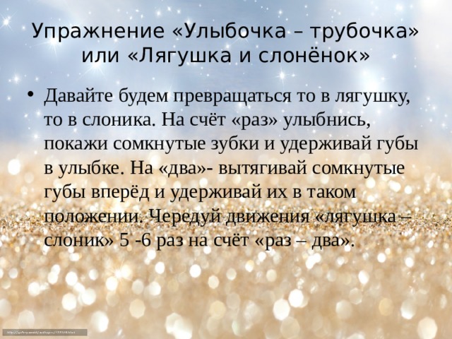 Упражнение «Улыбочка – трубочка» или «Лягушка и слонёнок» Давайте будем превращаться то в лягушку, то в слоника. На счёт «раз» улыбнись, покажи сомкнутые зубки и удерживай губы в улыбке. На «два»- вытягивай сомкнутые губы вперёд и удерживай их в таком положении. Чередуй движения «лягушка – слоник» 5 -6 раз на счёт «раз – два».  