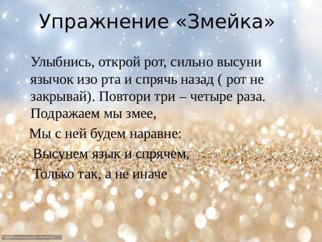 Упражнение «Змейка»  Улыбнись, открой рот, сильно высуни язычок изо рта и спрячь назад ( рот не закрывай). Повтори три – четыре раза. Подражаем мы змее,  Мы с ней будем наравне:  Высунем язык и спрячем,  Только так, а не иначе 
