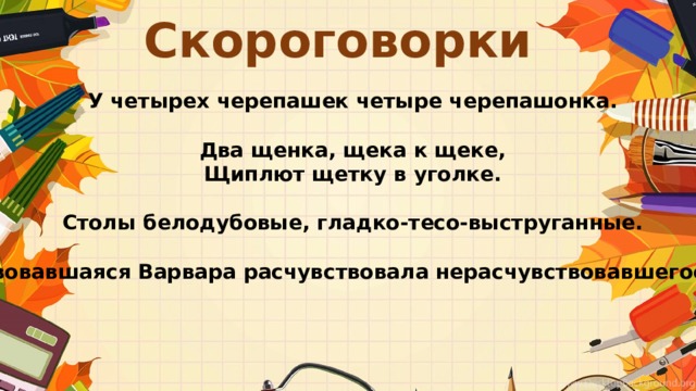 Скороговорки У четырех черепашек четыре черепашонка.  Два щенка, щека к щеке, Щиплют щетку в уголке.  Столы белодубовые, гладко-тесо-выструганные.  Расчувствовавшаяся Варвара расчувствовала нерасчувствовавшегося Вавилу. 