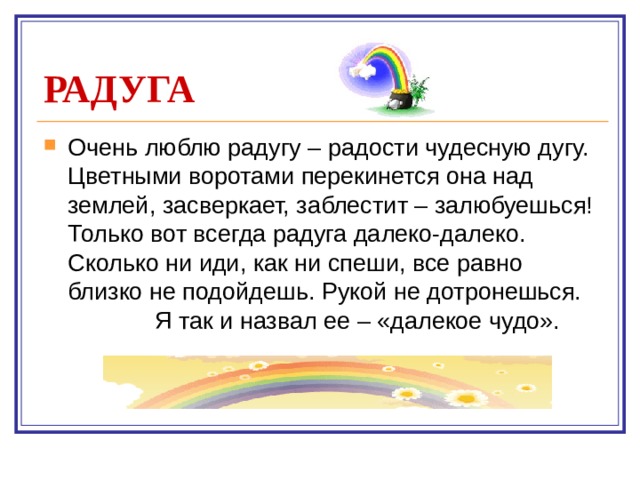 РАДУГА Очень люблю радугу – радости чудесную дугу. Цветными воротами перекинется она над землей, засверкает, заблестит – залюбуешься! Только вот всегда радуга далеко-далеко. Сколько ни иди, как ни спеши, все равно близко не подойдешь. Рукой не дотронешься.  Я так и назвал ее – «далекое чудо».    