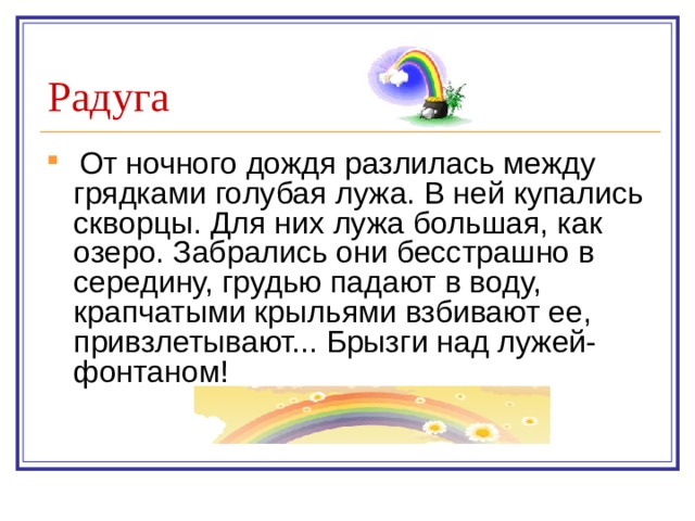 Радуга  От ночного дождя разлилась между грядками голубая лужа. В ней купались скворцы. Для них лужа большая, как озеро. Забрались они бесстрашно в середину, грудью падают в воду, крапчатыми крыльями взбивают ее, привзлетывают... Брызги над лужей-фонтаном!     