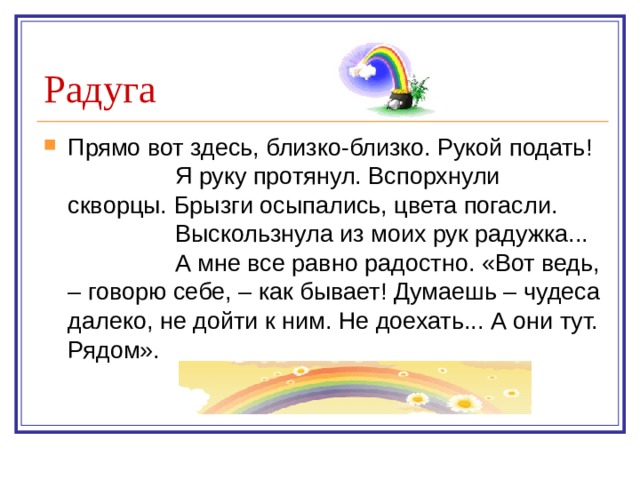 Радуга Прямо вот здесь, близко-близко. Рукой подать!  Я руку протянул. Вспорхнули скворцы. Брызги осыпались, цвета погасли.  Выскользнула из моих рук радужка...  А мне все равно радостно. «Вот ведь, – говорю себе, – как бывает! Думаешь – чудеса далеко, не дойти к ним. Не доехать... А они тут. Рядом». 