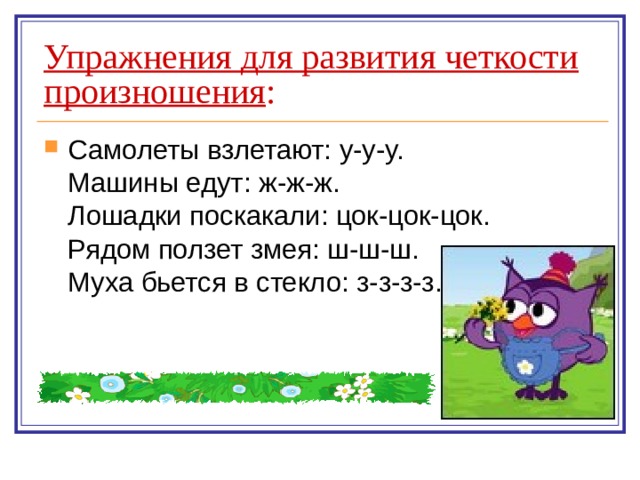 Упражнения для развития четкости произношения : Самолеты взлетают: у-у-у.  Машины едут: ж-ж-ж.  Лошадки поскакали: цок-цок-цок.  Рядом ползет змея: ш-ш-ш.  Муха бьется в стекло: з-з-з-з. 