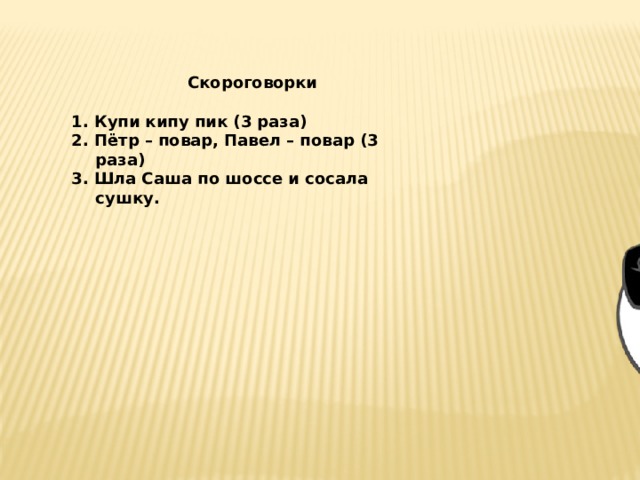  Скороговорки  1. Купи кипу пик (3 раза)  2. Пётр – повар, Павел – повар (3 раза)  3. Шла Саша по шоссе и сосала сушку.       