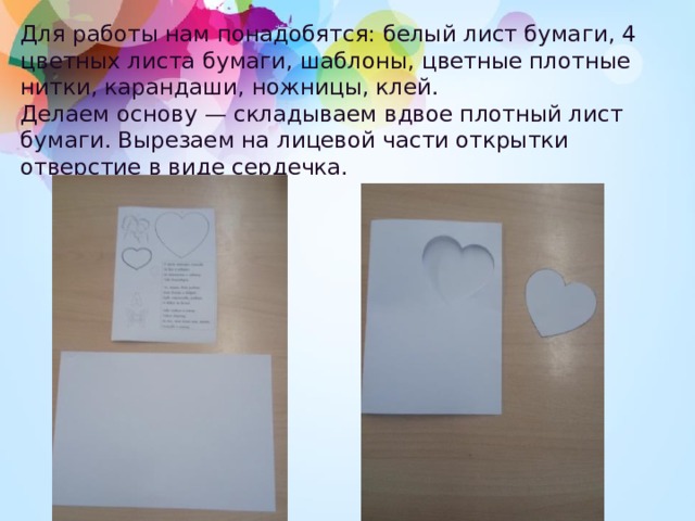 Для работы нам понадобятся: белый лист бумаги, 4 цветных листа бумаги, шаблоны, цветные плотные нитки, карандаши, ножницы, клей.  Делаем основу — складываем вдвое плотный лист бумаги. Вырезаем на лицевой части открытки отверстие в виде сердечка. 