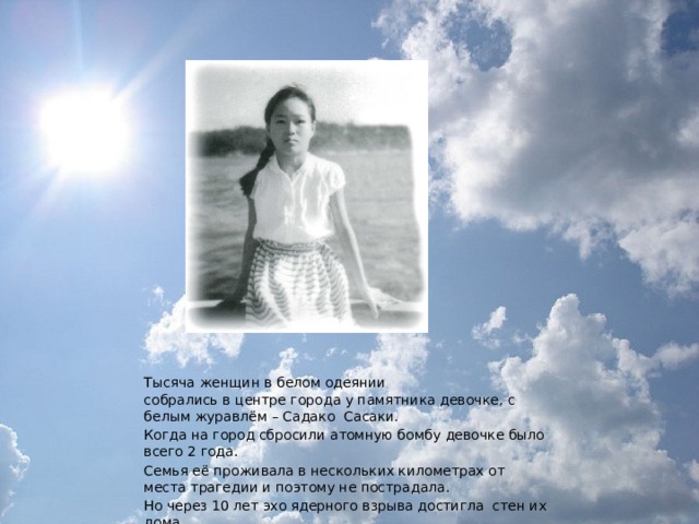Тысяча  женщин в белом одеянии собрались в центре города у памятника девочке, с белым журавлём – Садако Сасаки. Когда на город сбросили атомную бомбу девочке было всего 2 года. Семья её проживала в нескольких километрах от места трагедии и поэтому не пострадала. Но через 10 лет эхо ядерного взрыва достигла стен их дома. 