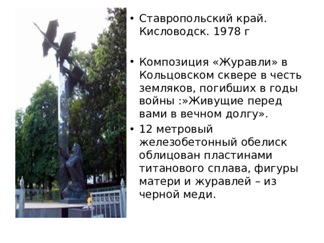 Ставропольский край. Кисловодск. 1978 г Композиция «Журавли» в Кольцовском сквере в честь земляков, погибших в годы войны :»Живущие перед вами в вечном долгу». 12 метровый железобетонный обелиск облицован пластинами титанового сплава, фигуры матери и журавлей – из черной меди. 