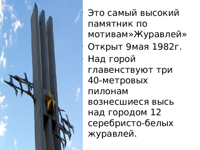 Это самый высокий памятник по мотивам»Журавлей» Открыт 9мая 1982г. Над горой главенствуют три 40-метровых пилонам вознесшиеся высь над городом 12 серебристо-белых журавлей. 