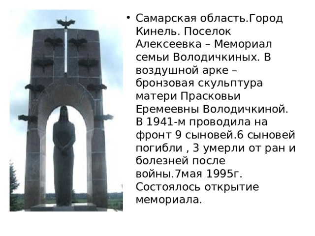 Самарская область.Город Кинель. Поселок Алексеевка – Мемориал семьи Володичкиных. В воздушной арке – бронзовая скульптура матери Прасковьи Еремеевны Володичкиной. В 1941-м проводила на фронт 9 сыновей.6 сыновей погибли , 3 умерли от ран и болезней после войны.7мая 1995г. Состоялось открытие мемориала. 